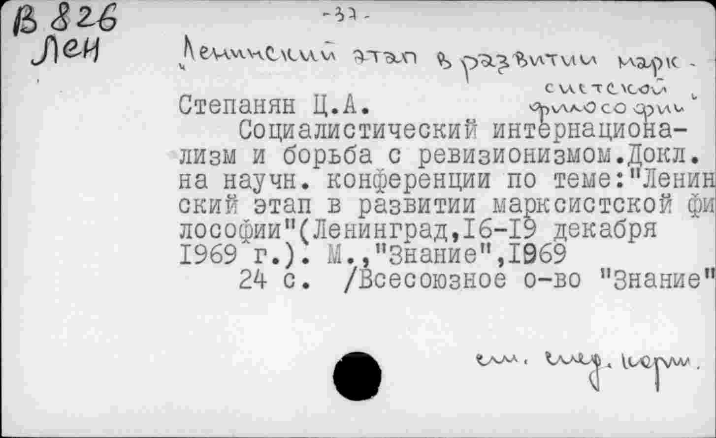 ﻿-33 -
утзеП	КлдирК. -
„	„ .	СКАСТОСчэб- .
Степанян Ц.А.	со <р^и
Социалистический интернационализм и борьба с ревизионизмом.Докл. на научи, конференции по теме:"Ленин ский этап в развитии марксистской фи лософии"(Ленинград,!6-19 декабря 1969 г.). М.»"Знание",1969
24 с. /Всесоюзное о-во "Знание"